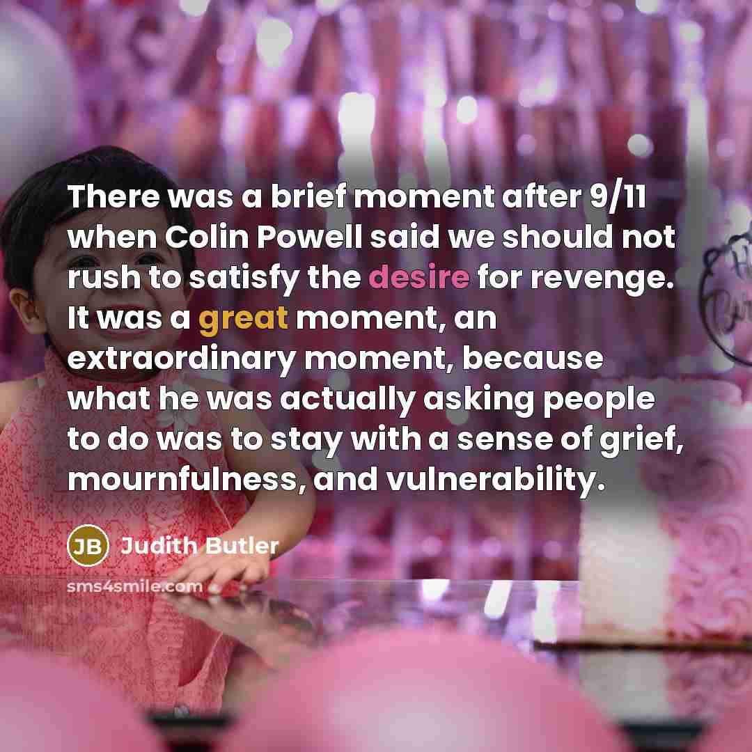 “There was a brief moment after 9/11 when Colin Powell said we should not rush to satisfy the desire for revenge. It was a great moment, an extraordinary moment, because what he was actually asking people to do was to stay with a sense of grief, mournfulness, and vulnerability.” quote by Judith Butler