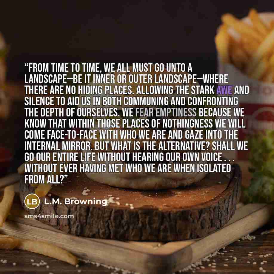 “From time to time, we all must go unto a landscape—be it inner or outer landscape—where there are no hiding places. Allowing the stark awe and silence to aid us in both communing and confronting the depth of ourselves. We fear emptiness because we know that within those places of nothingness we…” quote by L.M. Browning