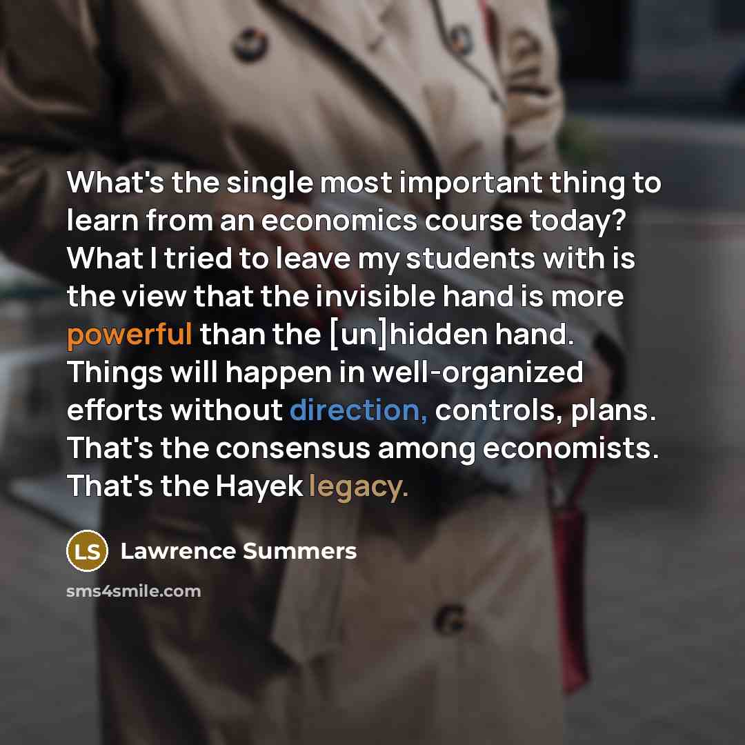 “What's the single most important thing to learn from an economics course today? What I tried to leave my students with is the view that the invisible hand is more powerful than the [un]hidden hand. Things will happen in well-organized efforts without direction, controls, plans. That's the…” quote by Lawrence Summers