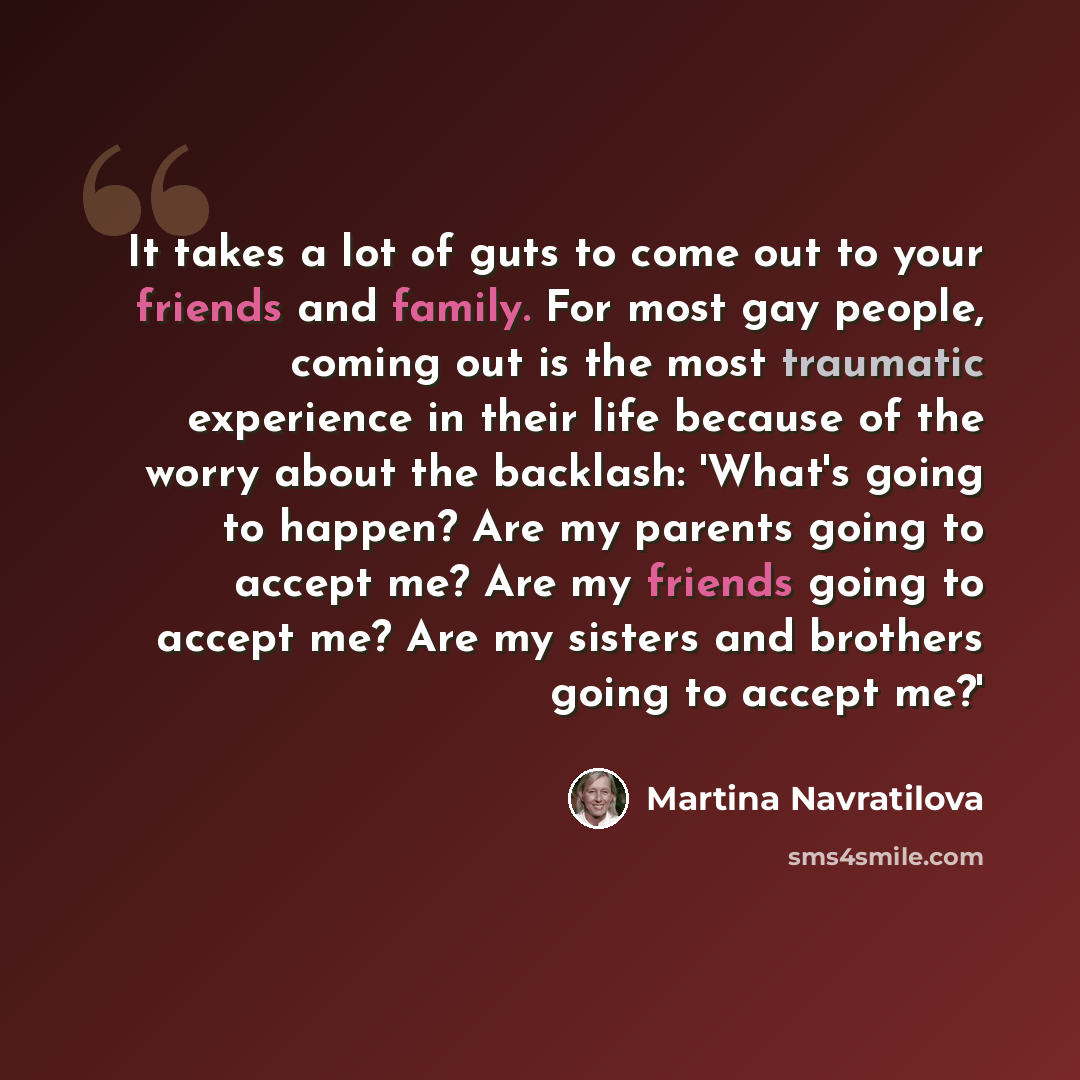 “It takes a lot of guts to come out to your friends and family. For most gay people, coming out is the most traumatic experience in their life because of the worry about the backlash: 'What's going to happen? Are my parents going to accept me? Are my friends going to accept me? Are my sisters and…” quote by Martina Navratilova