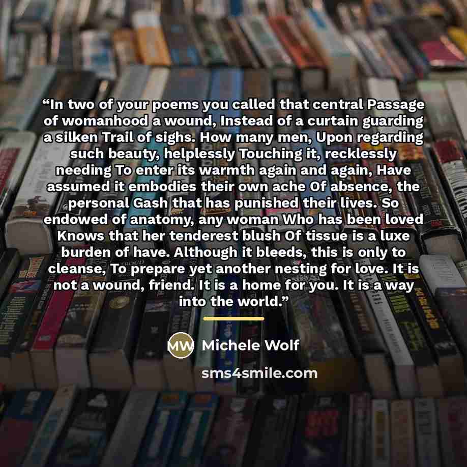 “In two of your poems you called that central Passage of womanhood a wound, Instead of a curtain guarding a silken Trail of sighs. How many men, Upon regarding such beauty, helplessly Touching it, recklessly needing To enter its warmth again and again, Have assumed it embodies their own ache Of…” quote by Michele Wolf