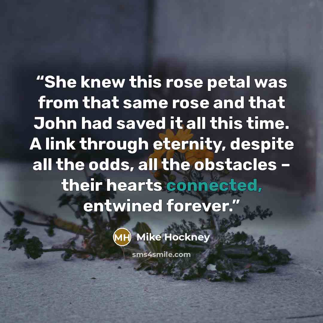 “She knew this rose petal was from that same rose and that John had saved it all this time. A link through eternity, despite all the odds, all the obstacles – their hearts connected, entwined forever.” quote by Mike Hockney