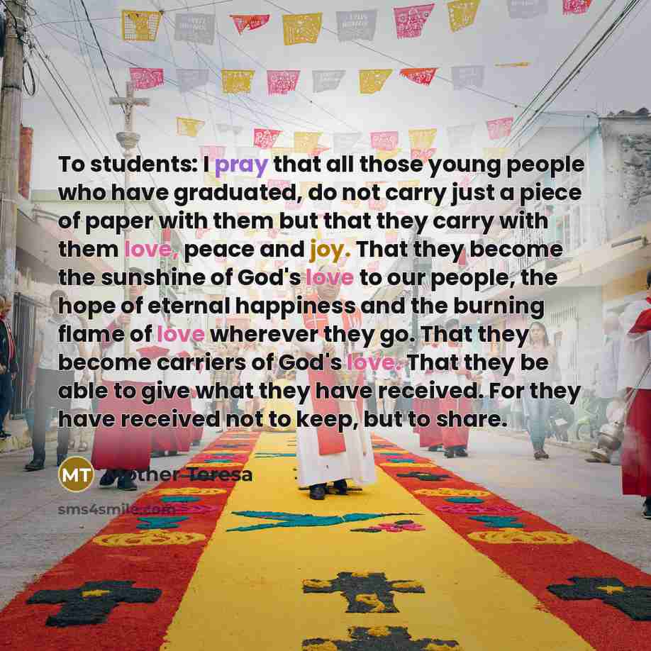 “To students: I pray that all those young people who have graduated, do not carry just a piece of paper with them but that they carry with them love, peace and joy. That they become the sunshine of God's love to our people, the hope of eternal happiness and the burning flame of love wherever they…” quote by Mother Teresa