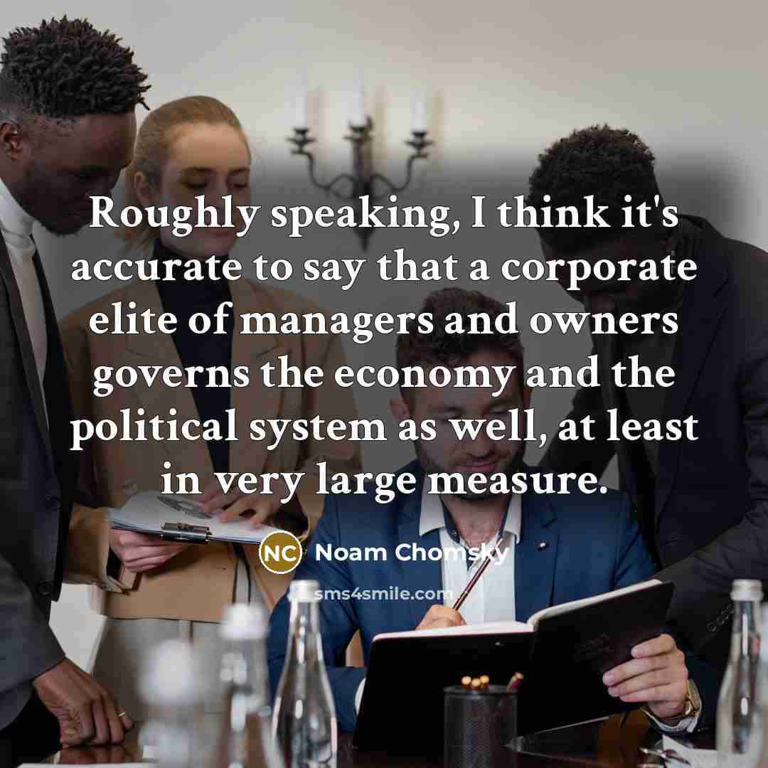 “Roughly speaking, I think it's accurate to say that a corporate elite of managers and owners governs the economy and the political system as well, at least in very large measure.” quote by Noam Chomsky
