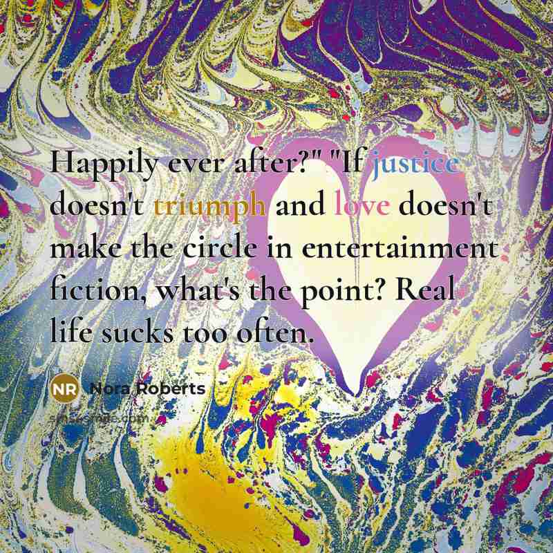 “Happily ever after?" "If justice doesn't triumph and love doesn't make the circle in entertainment fiction, what's the point? Real life sucks too often.” quote by Nora Roberts