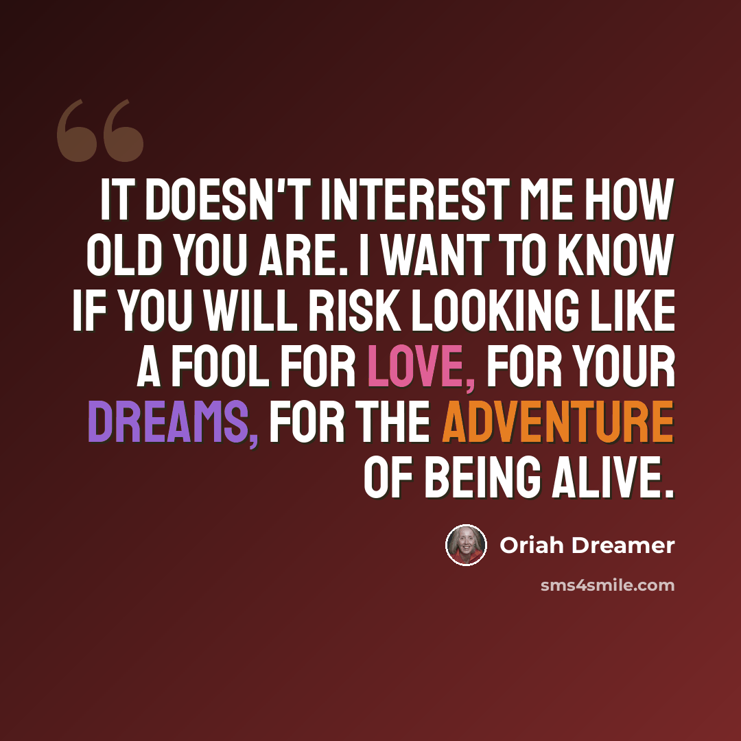 “It doesn't interest me how old you are. I want to know if you will risk looking like a fool for love, for your dreams, for the adventure of being alive.” quote by Oriah Dreamer