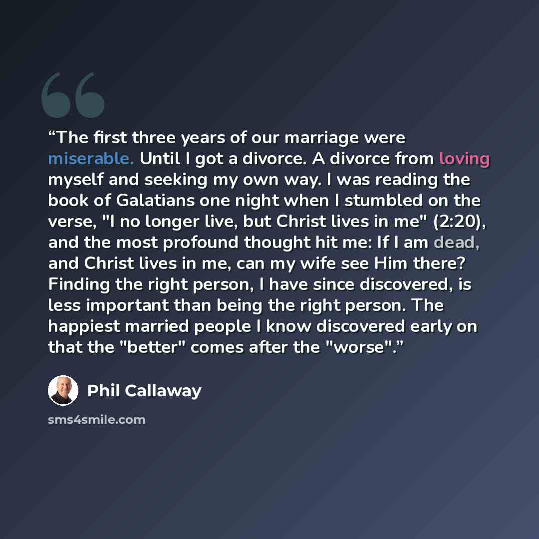 “The first three years of our marriage were miserable. Until I got a divorce. A divorce from loving myself and seeking my own way. I was reading the book of Galatians one night when I stumbled on the verse, "I no longer live, but Christ lives in me" (2:20), and the most profound thought hit me: If…” quote by Phil Callaway