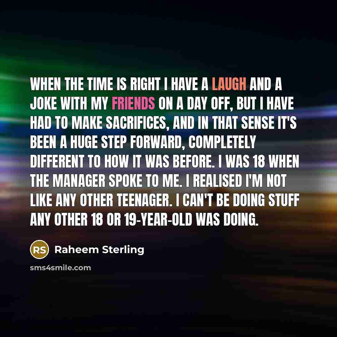 “When the time is right I have a laugh and a joke with my friends on a day off, but I have had to make sacrifices, and in that sense it's been a huge step forward, completely different to how it was before. I was 18 when the manager spoke to me. I realised I'm not like any other teenager. I can't…” quote by Raheem Sterling