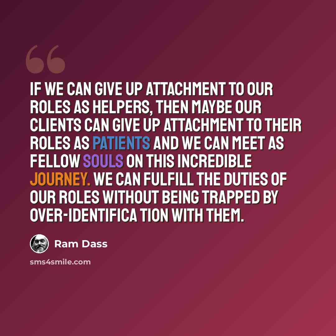 “If we can give up attachment to our roles as helpers, then maybe our clients can give up attachment to their roles as patients and we can meet as fellow souls on this incredible journey. We can fulfill the duties of our roles without being trapped by over-identifica tion with them.” quote by Ram Dass
