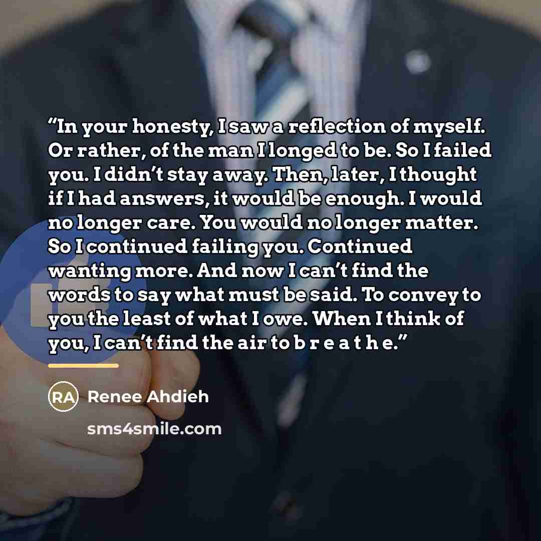 “In your honesty, I saw a reflection of myself. Or rather, of the man I longed to be. So I failed you. I didn’t stay away. Then, later, I thought if I had answers, it would be enough. I would no longer care. You would no longer matter. So I continued failing you. Continued wanting more. And now I…” quote by Renee Ahdieh