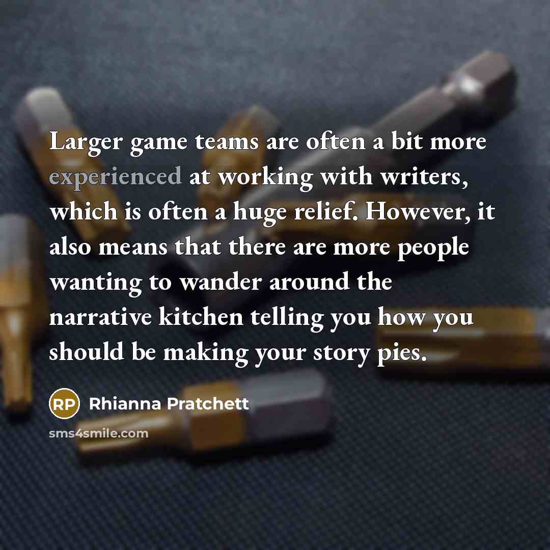 “Larger game teams are often a bit more experienced at working with writers, which is often a huge relief. However, it also means that there are more people wanting to wander around the narrative kitchen telling you how you should be making your story pies.” quote by Rhianna Pratchett