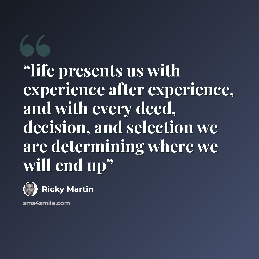 “life presents us with experience after experience, and with every deed, decision, and selection we are determining where we will end up” quote by Ricky Martin