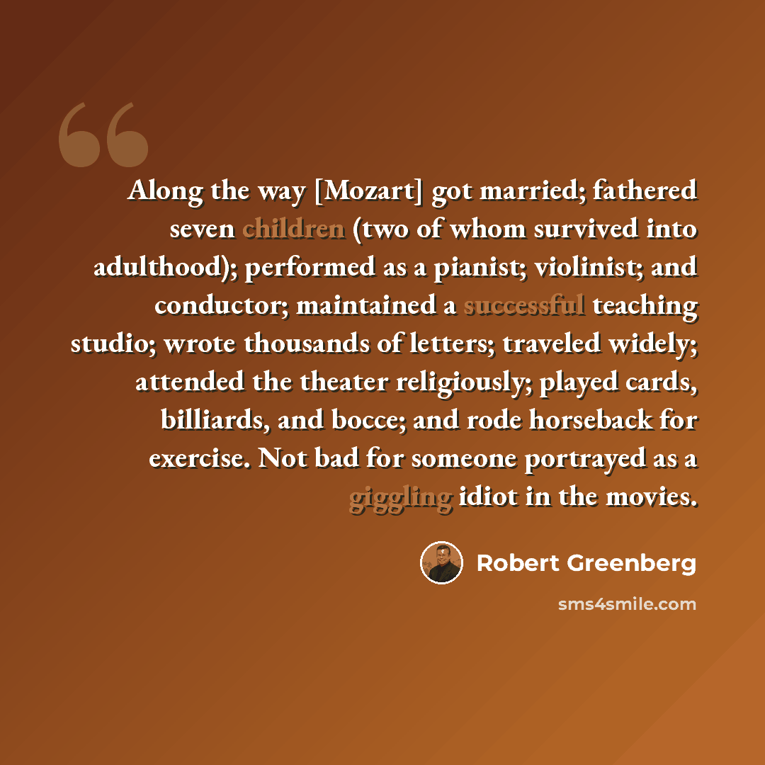 “Along the way [Mozart] got married; fathered seven children (two of whom survived into adulthood); performed as a pianist; violinist; and conductor; maintained a successful teaching studio; wrote thousands of letters; traveled widely; attended the theater religiously; played cards, billiards, and…” quote by Robert Greenberg