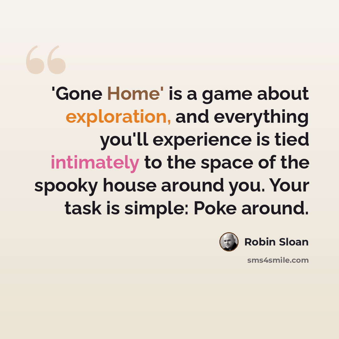 “'Gone Home' is a game about exploration, and everything you'll experience is tied intimately to the space of the spooky house around you. Your task is simple: Poke around.” quote by Robin Sloan