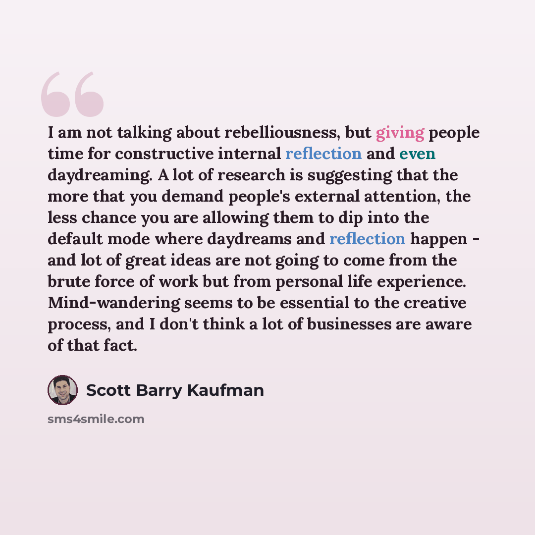 “I am not talking about rebelliousness, but giving people time for constructive internal reflection and even daydreaming. A lot of research is suggesting that the more that you demand people's external attention, the less chance you are allowing them to dip into the default mode where daydreams and…” quote by Scott Barry Kaufman