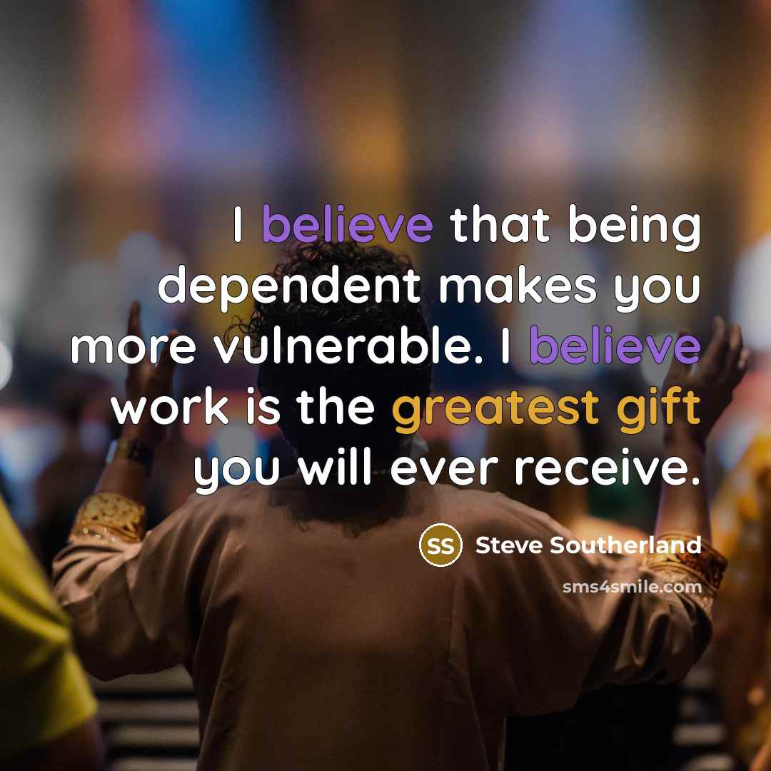 “I believe that being dependent makes you more vulnerable. I believe work is the greatest gift you will ever receive.” quote by Steve Southerland