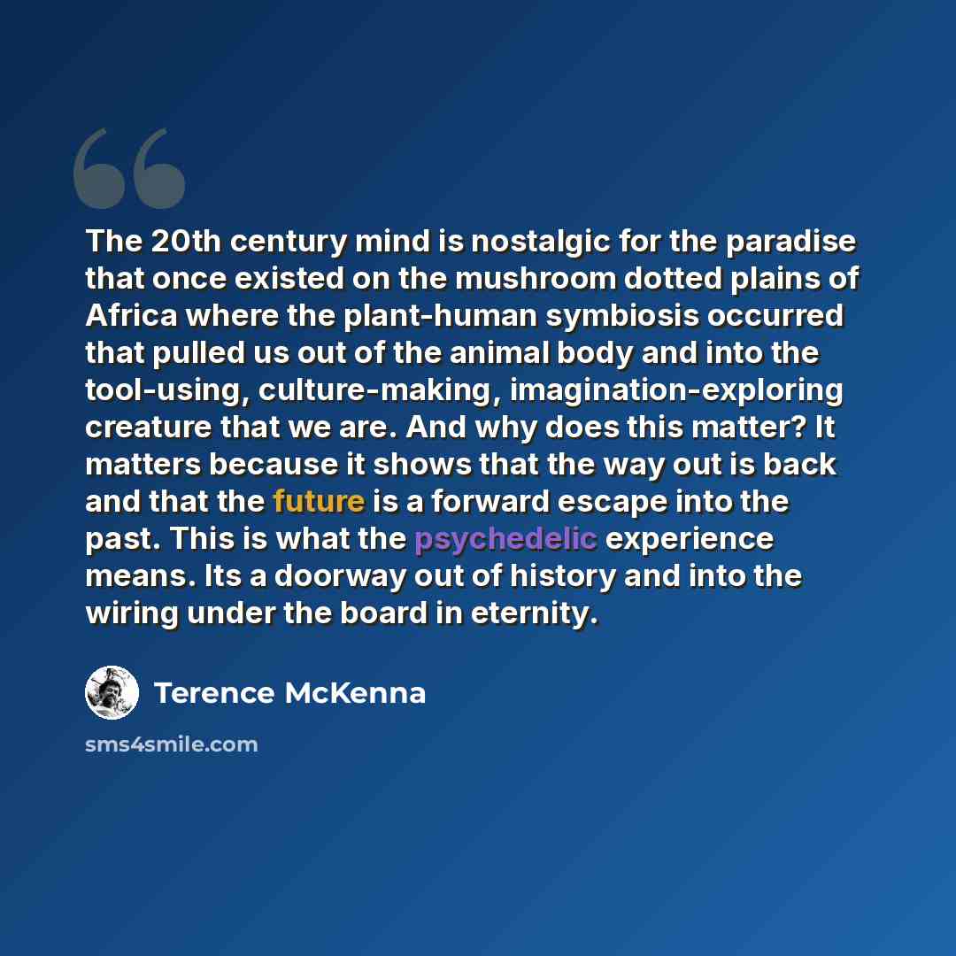 “The 20th century mind is nostalgic for the paradise that once existed on the mushroom dotted plains of Africa where the plant-human symbiosis occurred that pulled us out of the animal body and into the tool-using, culture-making, imagination-exploring creature that we are. And why does this…” quote by Terence McKenna