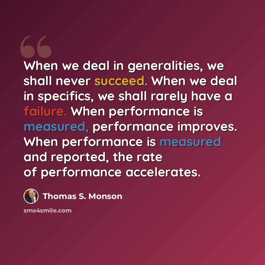“When we deal in generalities, we shall never succeed. When we deal in specifics, we shall rarely have a failure. When performance is measured, performance improves. When performance is measured and reported, the rate of performance accelerates.” quote by Thomas S. Monson