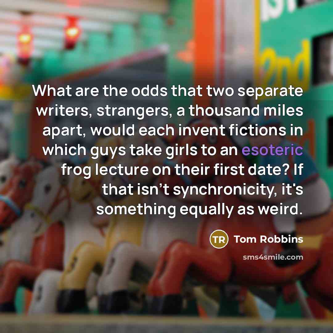 “What are the odds that two separate writers, strangers, a thousand miles apart, would each invent fictions in which guys take girls to an esoteric frog lecture on their first date? If that isn't synchronicity, it's something equally as weird.” quote by Tom Robbins