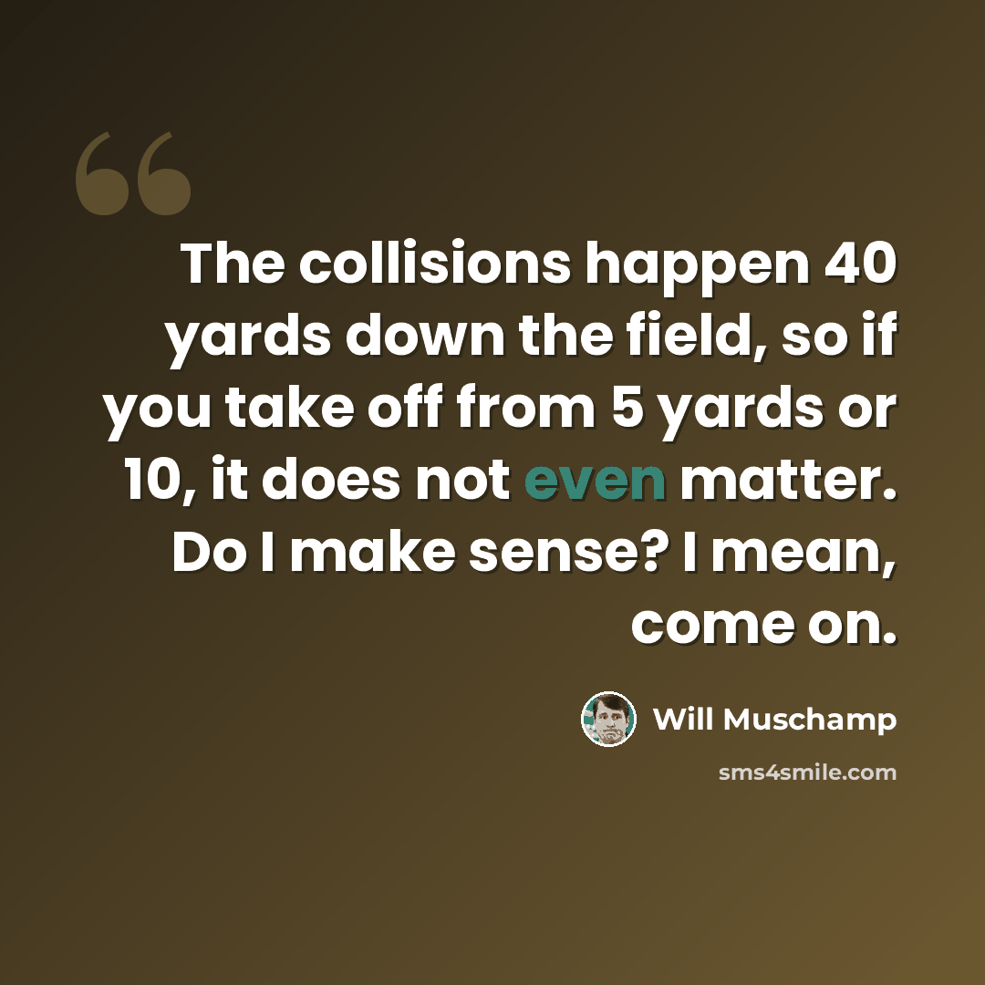 “The collisions happen 40 yards down the field, so if you take off from 5 yards or 10, it does not even matter. Do I make sense? I mean, come on.” quote by Will Muschamp