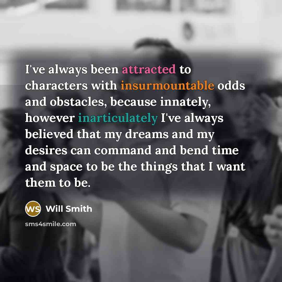 “I've always been attracted to characters with insurmountable odds and obstacles, because innately, however inarticulately I've always believed that my dreams and my desires can command and bend time and space to be the things that I want them to be.” quote by Will Smith