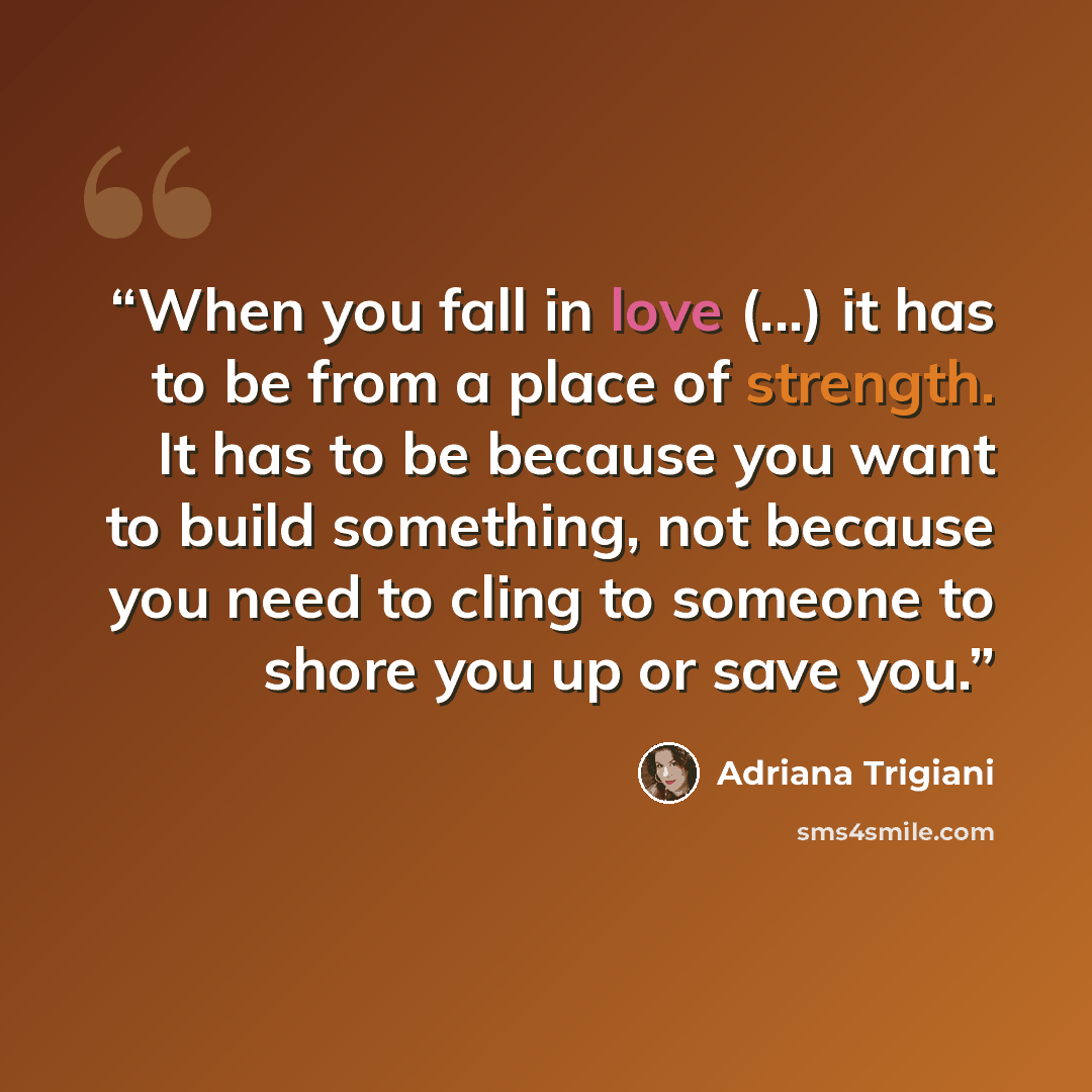 “When you fall in love (...) it has to be from a place of strength. It has to be because you want to build something, not because you need to cling to someone to shore you up or save you.” quote by Adriana Trigiani