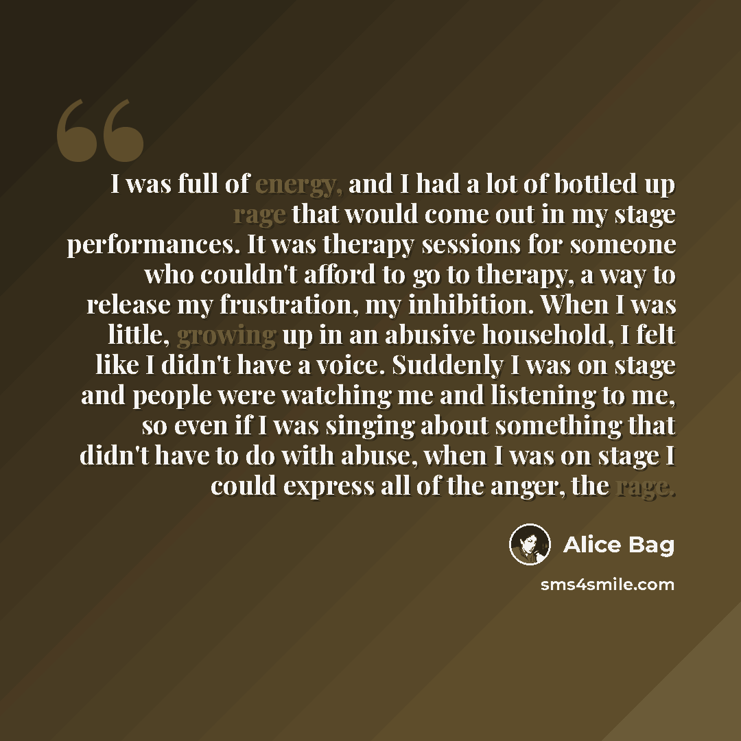 “I was full of energy, and I had a lot of bottled up rage that would come out in my stage performances. It was therapy sessions for someone who couldn't afford to go to therapy, a way to release my frustration, my inhibition. When I was little, growing up in an abusive household, I felt like I…” quote by Alice Bag