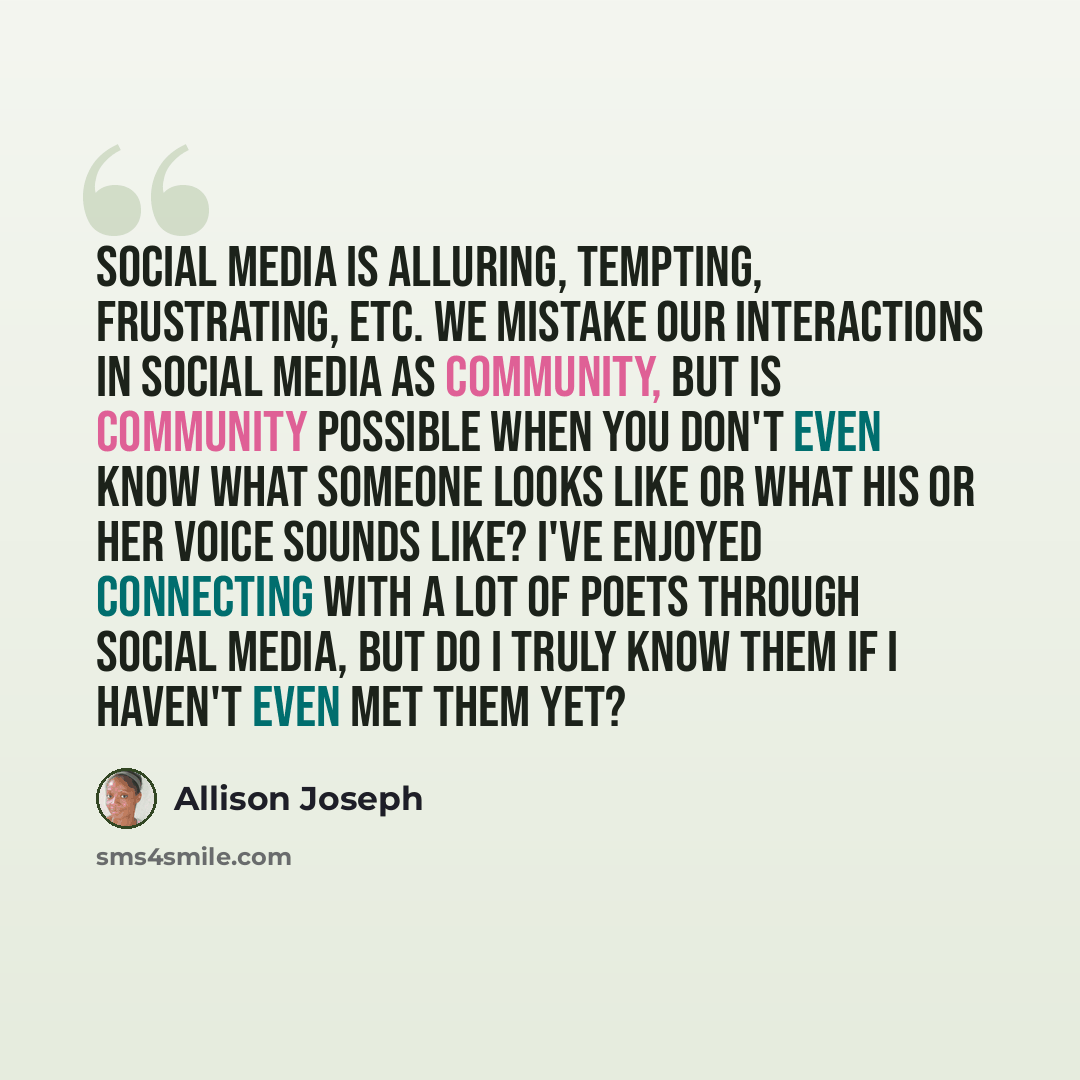 “Social media is alluring, tempting, frustrating, etc. We mistake our interactions in social media as community, but is community possible when you don't even know what someone looks like or what his or her voice sounds like? I've enjoyed connecting with a lot of poets through social media, but do…” quote by Allison Joseph