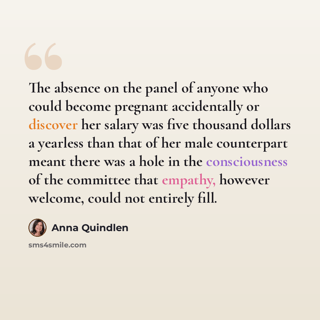 “The absence on the panel of anyone who could become pregnant accidentally or discover her salary was five thousand dollars a yearless than that of her male counterpart meant there was a hole in the consciousness of the committee that empathy, however welcome, could not entirely fill.” quote by Anna Quindlen