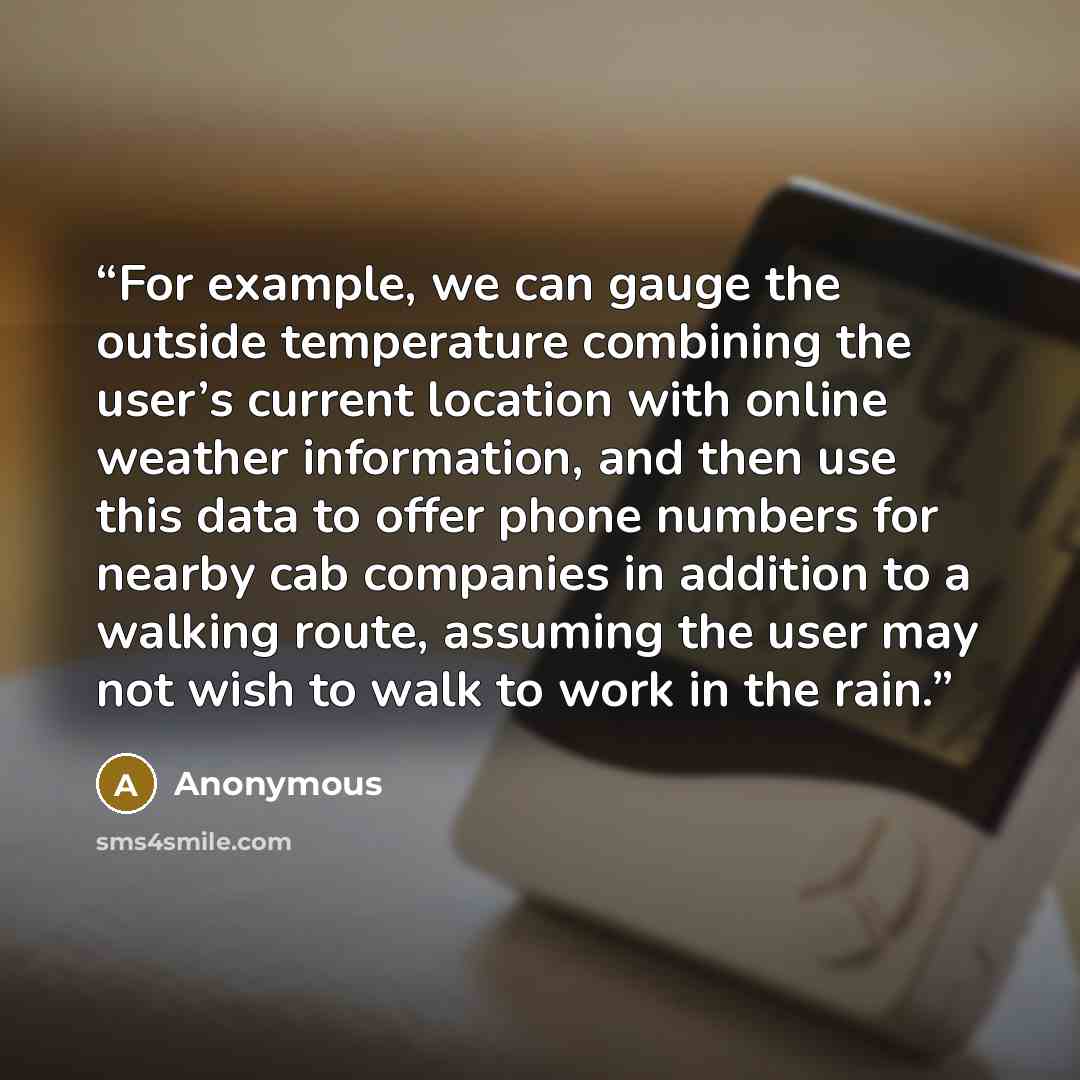 “For example, we can gauge the outside temperature combining the user’s current location with online weather information, and then use this data to offer phone numbers for nearby cab companies in addition to a walking route, assuming the user may not wish to walk to work in the rain.” quote by Anonymous