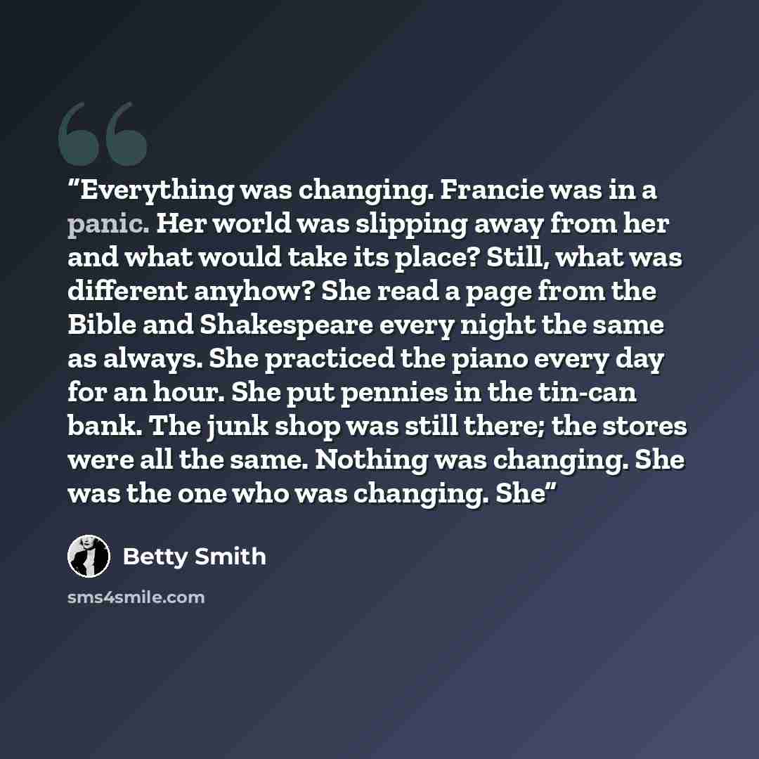“Everything was changing. Francie was in a panic. Her world was slipping away from her and what would take its place? Still, what was different anyhow? She read a page from the Bible and Shakespeare every night the same as always. She practiced the piano every day for an hour. She put pennies in…” quote by Betty Smith