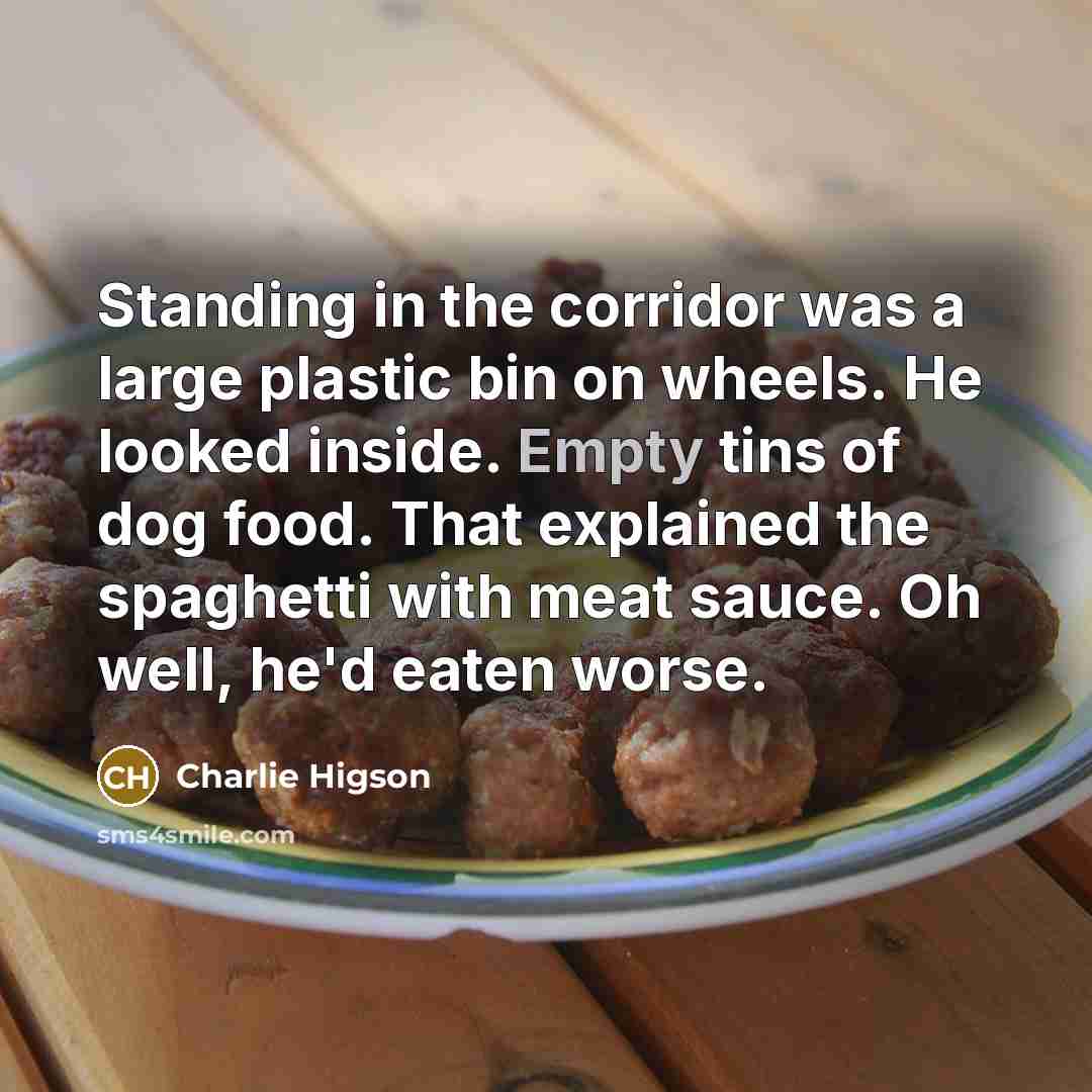 “Standing in the corridor was a large plastic bin on wheels. He looked inside. Empty tins of dog food. That explained the spaghetti with meat sauce. Oh well, he'd eaten worse.” quote by Charlie Higson