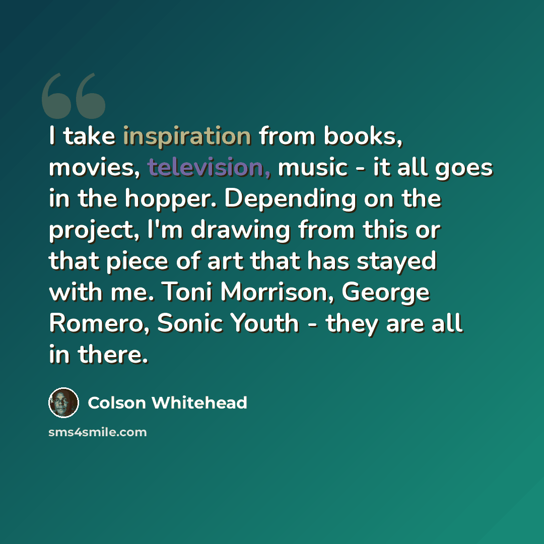 “I take inspiration from books, movies, television, music - it all goes in the hopper. Depending on the project, I'm drawing from this or that piece of art that has stayed with me. Toni Morrison, George Romero, Sonic Youth - they are all in there.” quote by Colson Whitehead