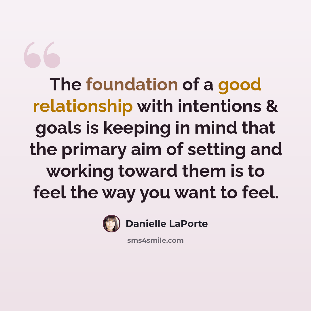 “The foundation of a good relationship with intentions & goals is keeping in mind that the primary aim of setting and working toward them is to feel the way you want to feel.” quote by Danielle LaPorte