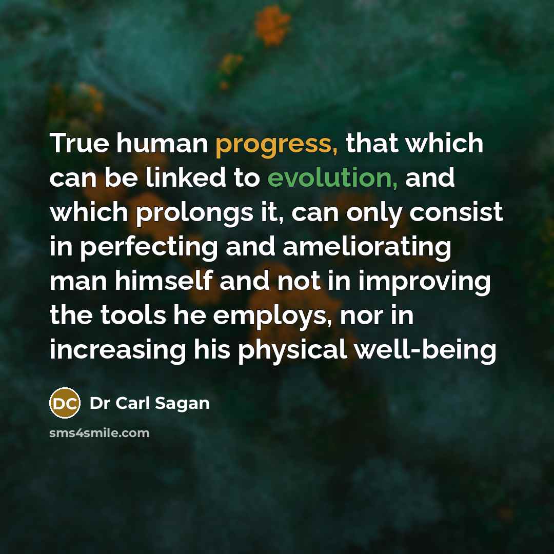 “True human progress, that which can be linked to evolution, and which prolongs it, can only consist in perfecting and ameliorating man himself and not in improving the tools he employs, nor in increasing his physical well-being” quote by Dr Carl Sagan
