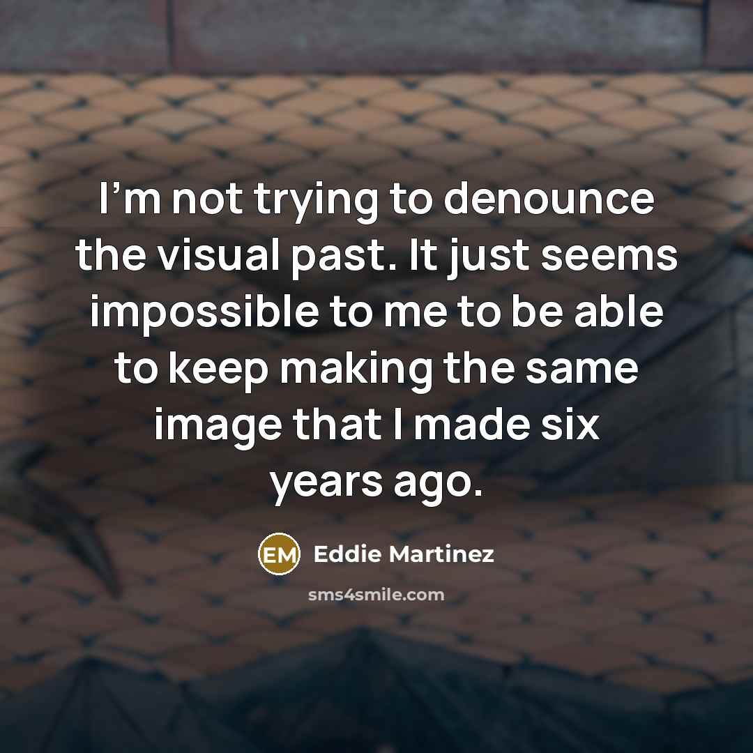 “I'm not trying to denounce the visual past. It just seems impossible to me to be able to keep making the same image that I made six years ago.” quote by Eddie Martinez