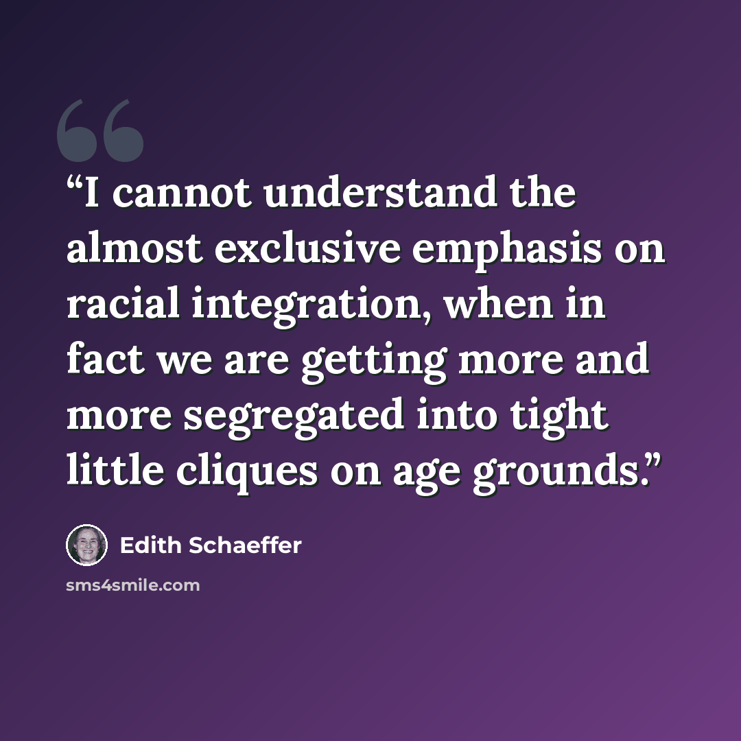 “I cannot understand the almost exclusive emphasis on racial integration, when in fact we are getting more and more segregated into tight little cliques on age grounds.” quote by Edith Schaeffer