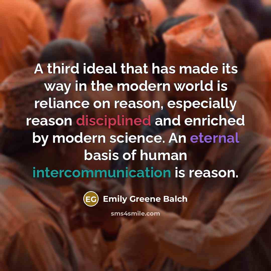 “A third ideal that has made its way in the modern world is reliance on reason, especially reason disciplined and enriched by modern science. An eternal basis of human intercommunication is reason.” quote by Emily Greene Balch