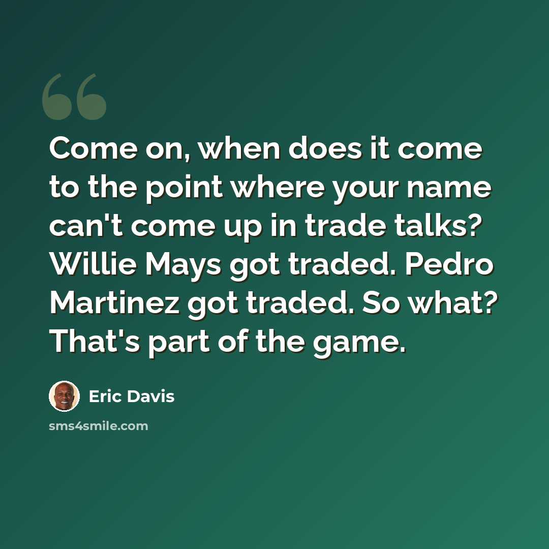 “Come on, when does it come to the point where your name can't come up in trade talks? Willie Mays got traded. Pedro Martinez got traded. So what? That's part of the game.” quote by Eric Davis