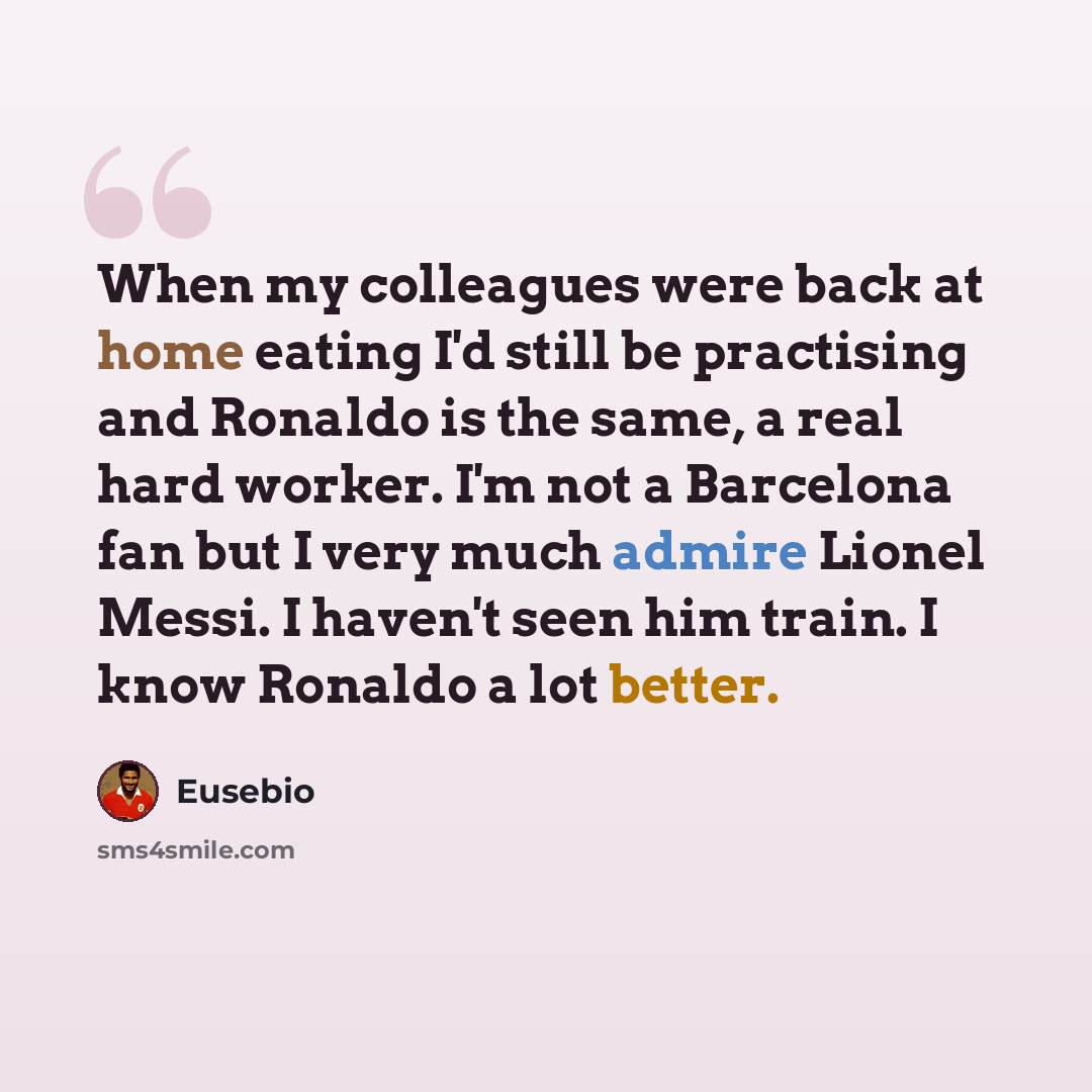 “When my colleagues were back at home eating I'd still be practising and Ronaldo is the same, a real hard worker. I'm not a Barcelona fan but I very much admire Lionel Messi. I haven't seen him train. I know Ronaldo a lot better.” quote by Eusebio