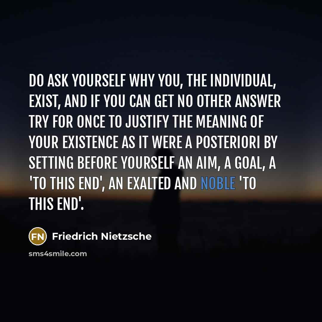 “Do ask yourself why you, the individual, exist, and if you can get no other answer try for once to justify the meaning of your existence as it were a posteriori by setting before yourself an aim, a goal, a 'to this end', an exalted and noble 'to this end'.” quote by Friedrich Nietzsche