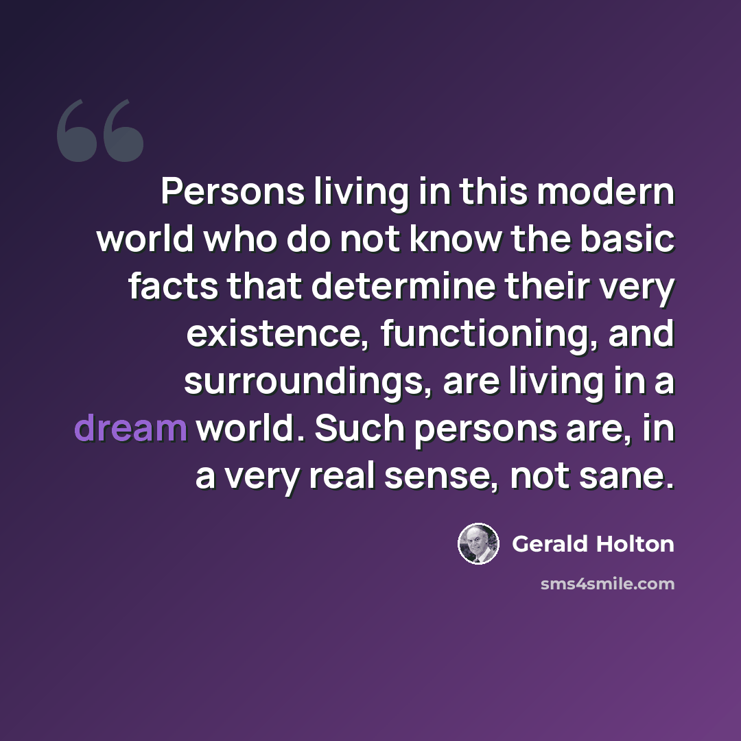 “Persons living in this modern world who do not know the basic facts that determine their very existence, functioning, and surroundings, are living in a dream world. Such persons are, in a very real sense, not sane.” quote by Gerald Holton