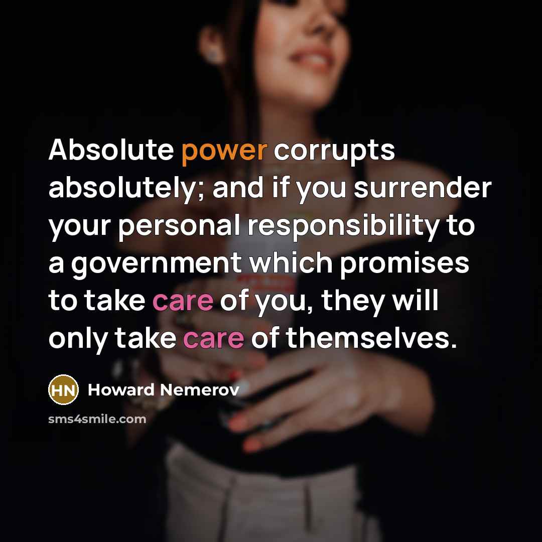 “Absolute power corrupts absolutely; and if you surrender your personal responsibility to a government which promises to take care of you, they will only take care of themselves.” quote by Howard Nemerov