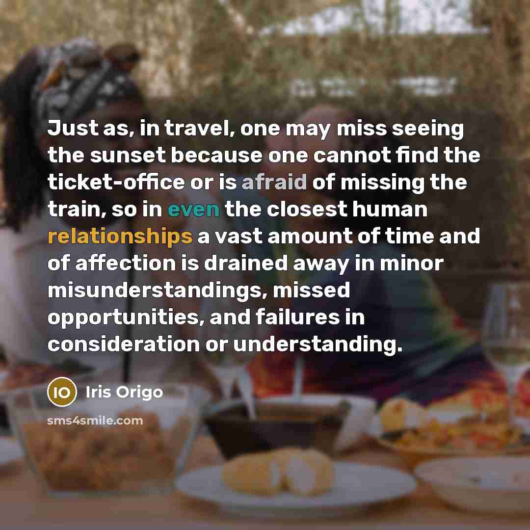 “Just as, in travel, one may miss seeing the sunset because one cannot find the ticket-office or is afraid of missing the train, so in even the closest human relationships a vast amount of time and of affection is drained away in minor misunderstandings, missed opportunities, and failures in…” quote by Iris Origo