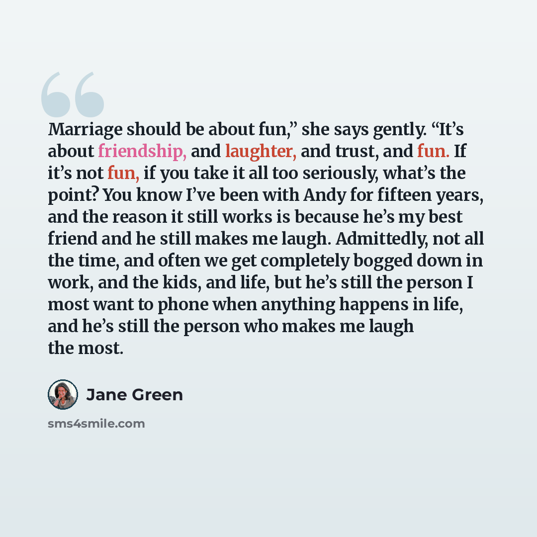 “Marriage should be about fun,” she says gently. “It’s about friendship, and laughter, and trust, and fun. If it’s not fun, if you take it all too seriously, what’s the point? You know I’ve been with Andy for fifteen years, and the reason it still works is because he’s my best friend and he still…” quote by Jane Green