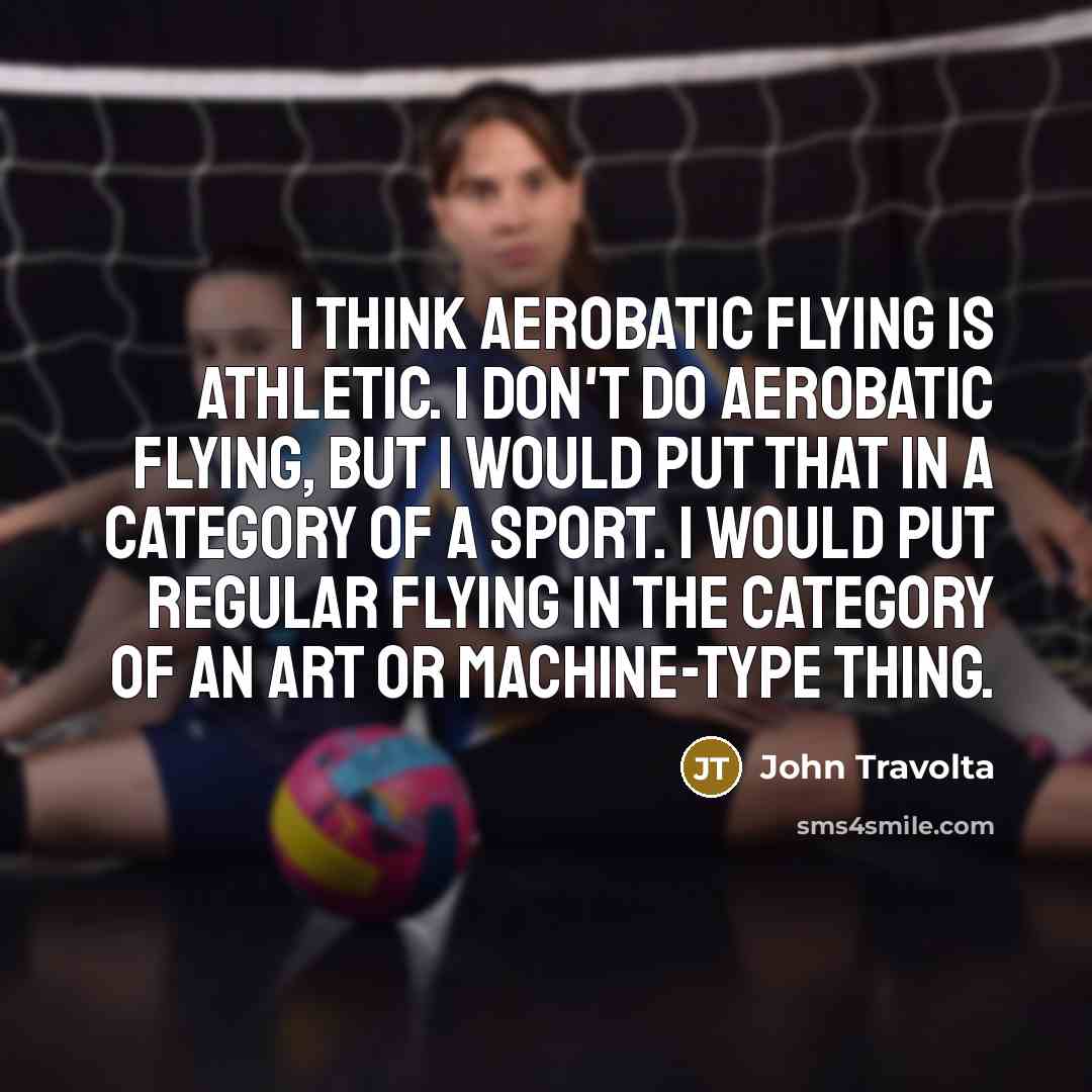 “I think aerobatic flying is athletic. I don't do aerobatic flying, but I would put that in a category of a sport. I would put regular flying in the category of an art or machine-type thing.” quote by John Travolta