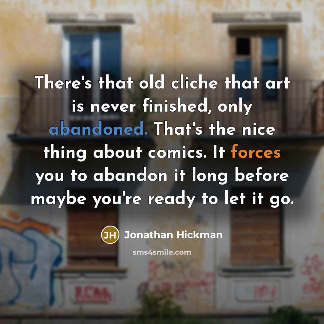 “There's that old cliche that art is never finished, only abandoned. That's the nice thing about comics. It forces you to abandon it long before maybe you're ready to let it go.” quote by Jonathan Hickman