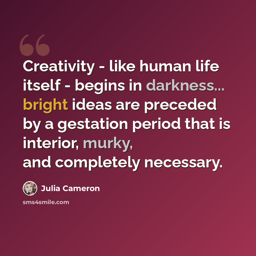 “Creativity - like human life itself - begins in darkness... bright ideas are preceded by a gestation period that is interior, murky, and completely necessary.” quote by Julia Cameron
