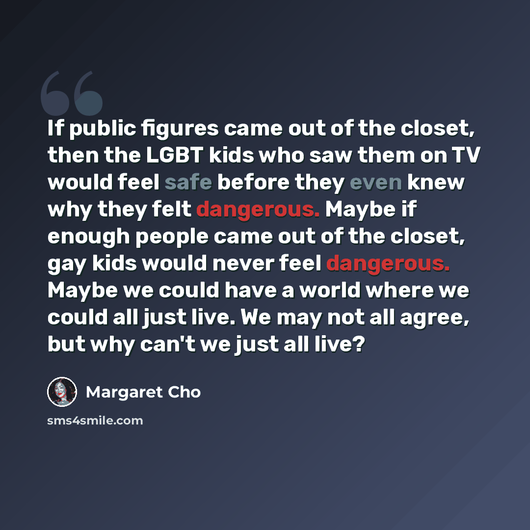“If public figures came out of the closet, then the LGBT kids who saw them on TV would feel safe before they even knew why they felt dangerous. Maybe if enough people came out of the closet, gay kids would never feel dangerous. Maybe we could have a world where we could all just live. We may not…” quote by Margaret Cho