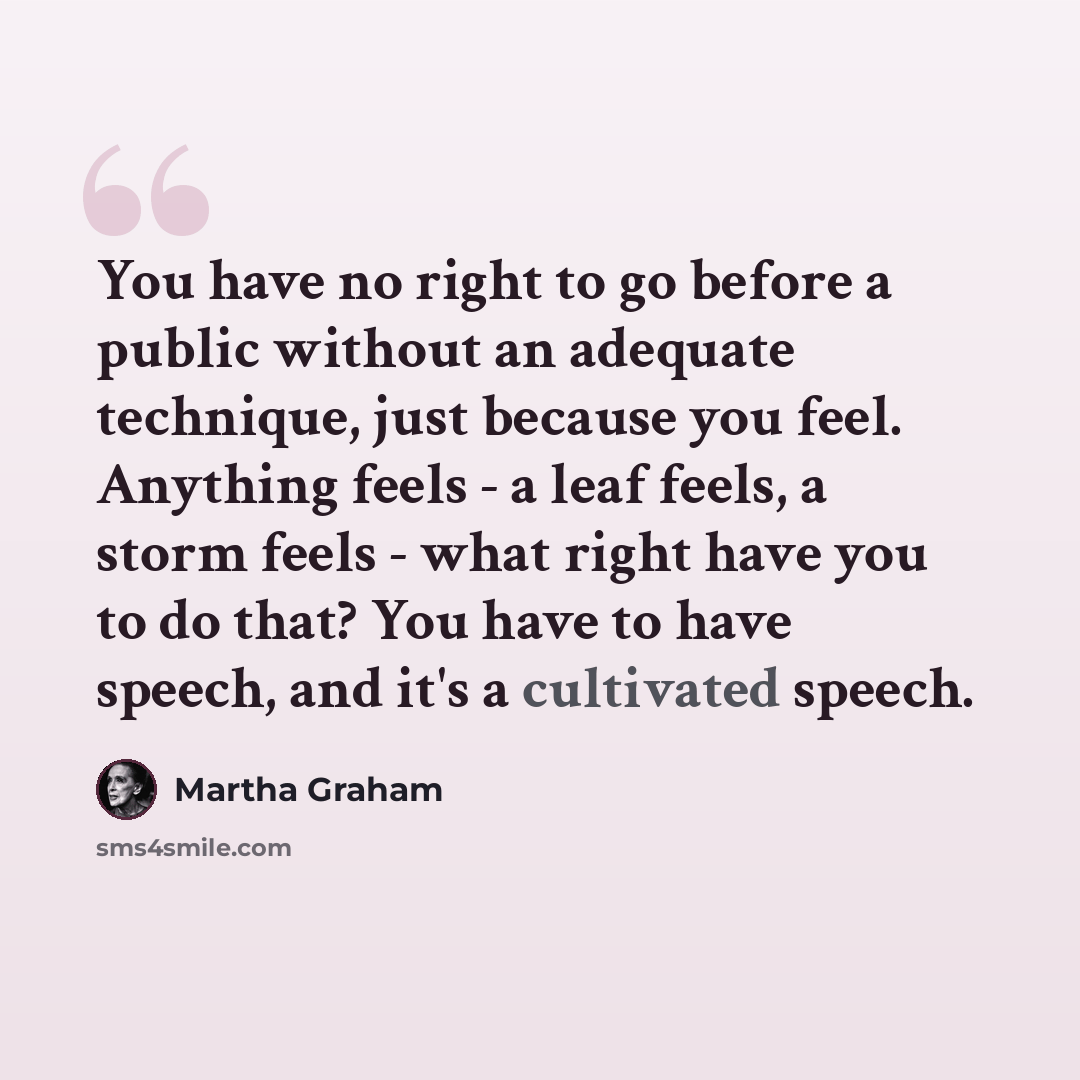 “You have no right to go before a public without an adequate technique, just because you feel. Anything feels - a leaf feels, a storm feels - what right have you to do that? You have to have speech, and it's a cultivated speech.” quote by Martha Graham